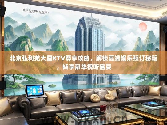 北京弘利苑大厦KTV尊享攻略，解锁高端娱乐预订秘籍，畅享豪华视听盛宴