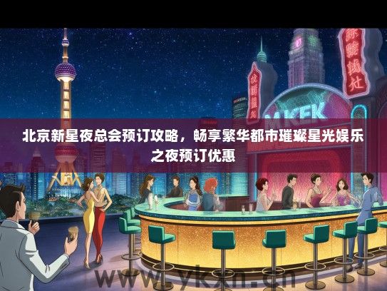 北京新星夜总会预订攻略，畅享繁华都市璀璨星光娱乐之夜预订优惠