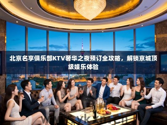 北京名享俱乐部KTV奢华之夜预订全攻略，解锁京城顶级娱乐体验