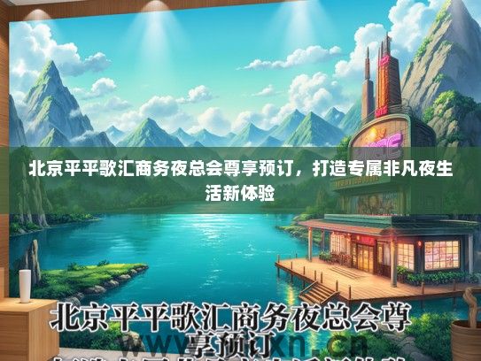 北京平平歌汇商务夜总会尊享预订，打造专属非凡夜生活新体验