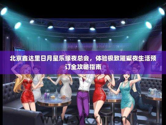 北京鑫达里日月星乐缘夜总会，体验极致璀璨夜生活预订全攻略指南