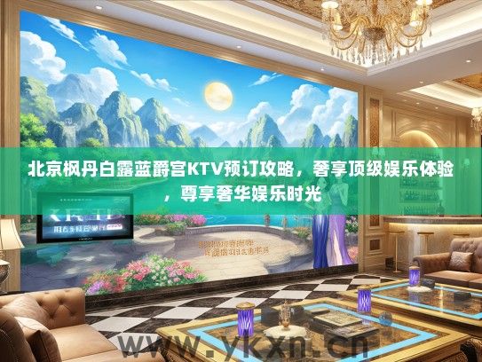 北京枫丹白露蓝爵宫KTV预订攻略，奢享顶级娱乐体验，尊享奢华娱乐时光