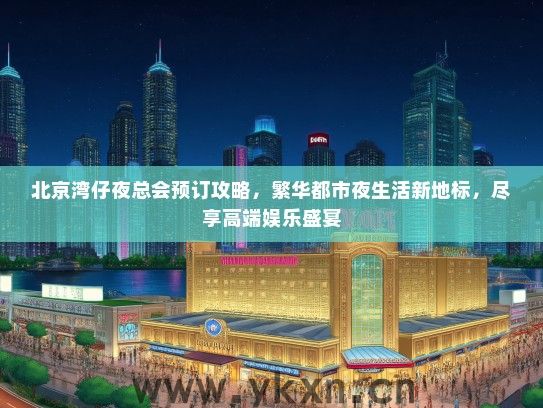 北京湾仔夜总会预订攻略，繁华都市夜生活新地标，尽享高端娱乐盛宴