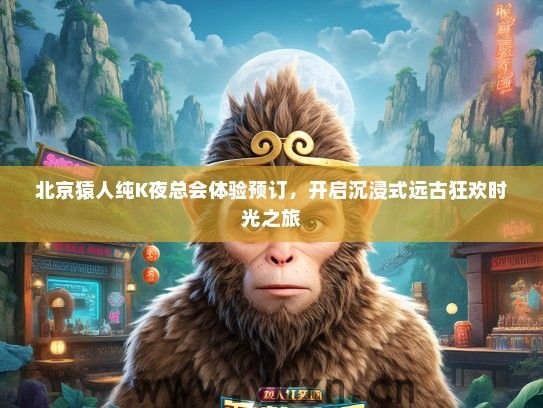 北京猿人纯K夜总会体验预订，开启沉浸式远古狂欢时光之旅