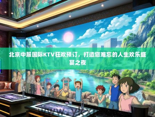 北京中服国际KTV狂欢预订，打造您难忘的人生欢乐盛宴之夜