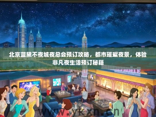 北京蓝黛不夜城夜总会预订攻略，都市璀璨夜景，体验非凡夜生活预订秘籍